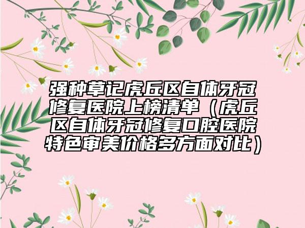 强种草记虎丘区自体牙冠修复医院上榜清单（虎丘区自体牙冠修复口腔医院特色审美价格多方面对比）