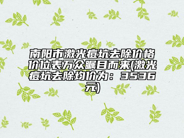 南阳市激光痘坑去除价格价位表万众瞩目而来(激光痘坑去除均价为：3536元)