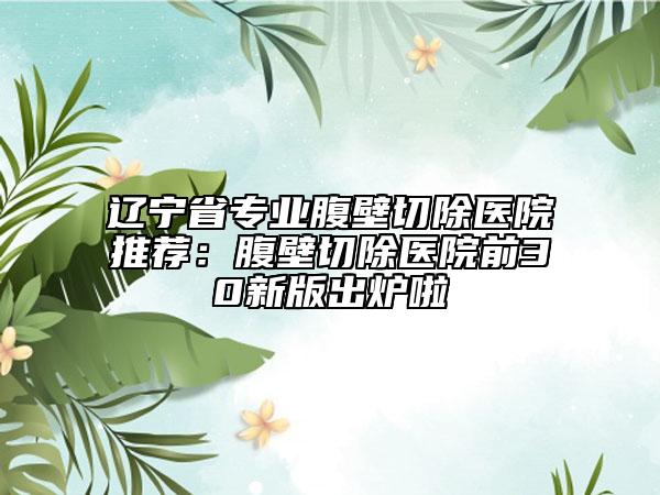 辽宁省专业腹壁切除医院推荐：腹壁切除医院前30新版出炉啦