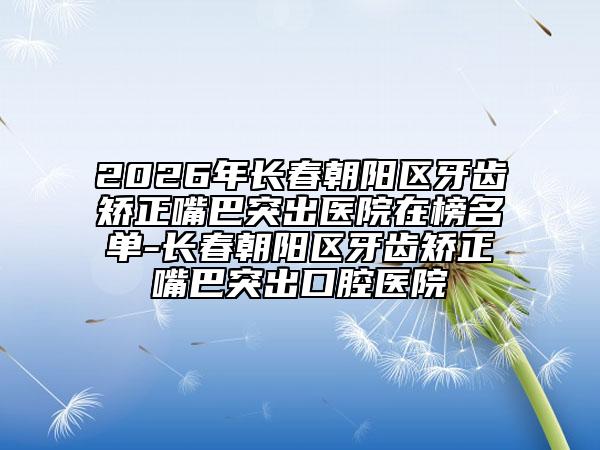 2026年长春朝阳区牙齿矫正嘴巴突出医院在榜名单-长春朝阳区牙齿矫正嘴巴突出口腔医院