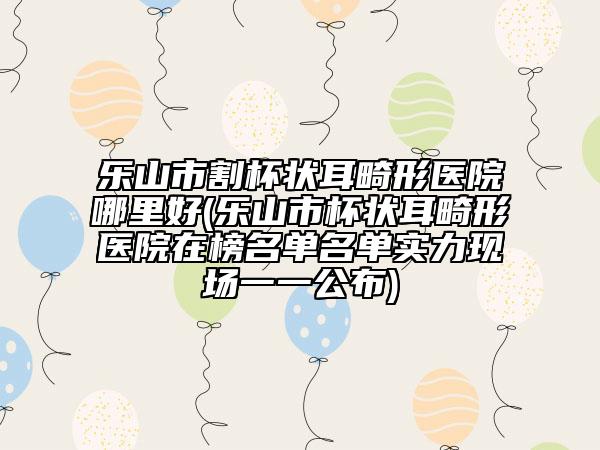 乐山市割杯状耳畸形医院哪里好(乐山市杯状耳畸形医院在榜名单名单实力现场一一公布)