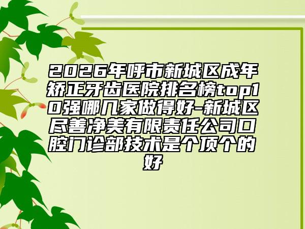 2026年呼市新城区成年矫正牙齿医院排名榜top10强哪几家做得好-新城区尽善净美有限责任公司口腔门诊部技术是个顶个的好