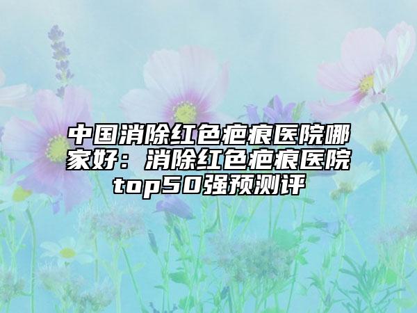 中国消除红色疤痕医院哪家好：消除红色疤痕医院top50强预测评