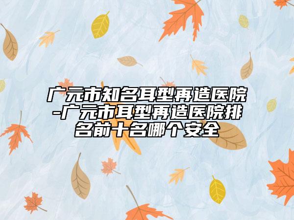 广元市知名耳型再造医院-广元市耳型再造医院排名前十名哪个安全