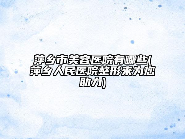 萍乡市美容医院有哪些(萍乡人民医院整形来为您助力)