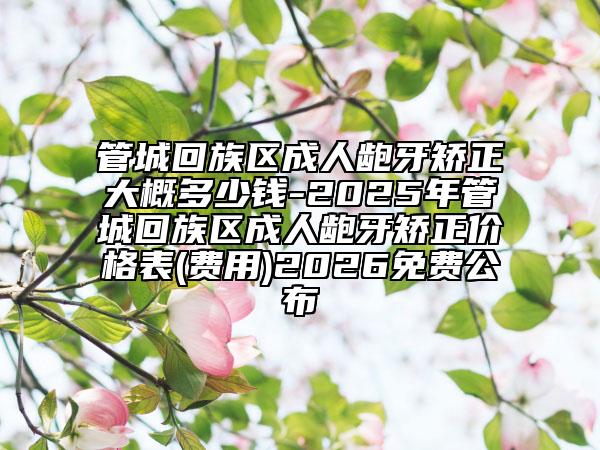 管城回族区成人龅牙矫正大概多少钱-2025年管城回族区成人龅牙矫正价格表(费用)2026免费公布