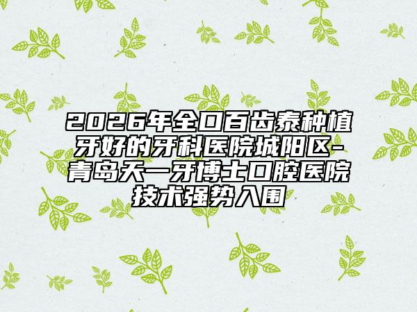 2026年全口百齿泰种植牙好的牙科医院城阳区-青岛天一牙博士口腔医院技术强势入围