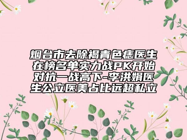 烟台市去除褐青色痣医生在榜名单实力战PK开始对抗一战高下-李洪娟医生公立医美占比远超私立