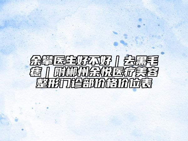 余攀医生好不好｜去黑毛痣｜附郴州余悦医疗美容整形门诊部价格价位表