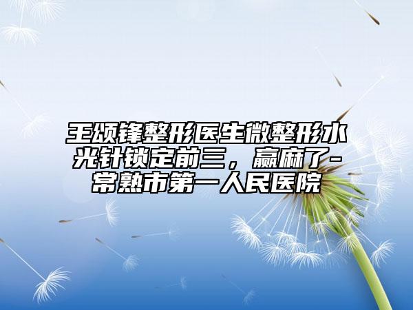 王颂锋整形医生微整形水光针锁定前三，赢麻了-常熟市第一人民医院