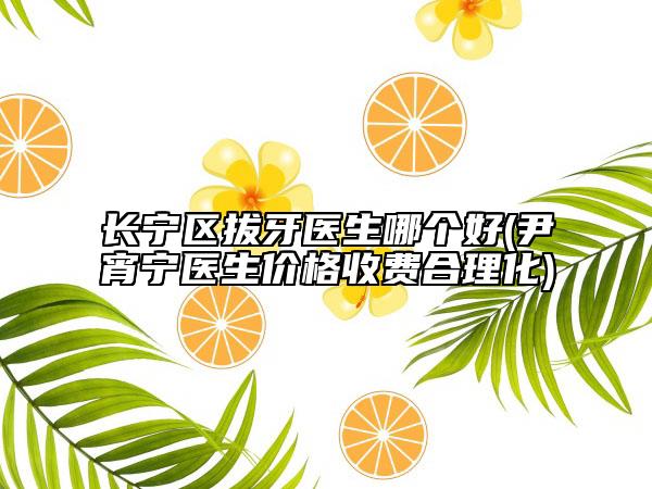 长宁区拔牙医生哪个好(尹宵宁医生价格收费合理化)