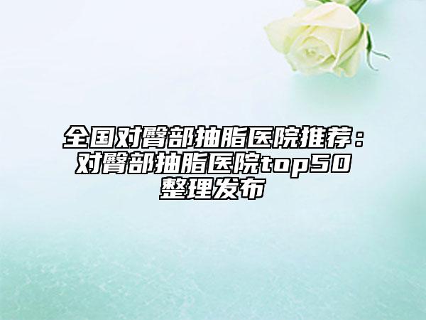 全国对臀部抽脂医院推荐：对臀部抽脂医院top50整理发布