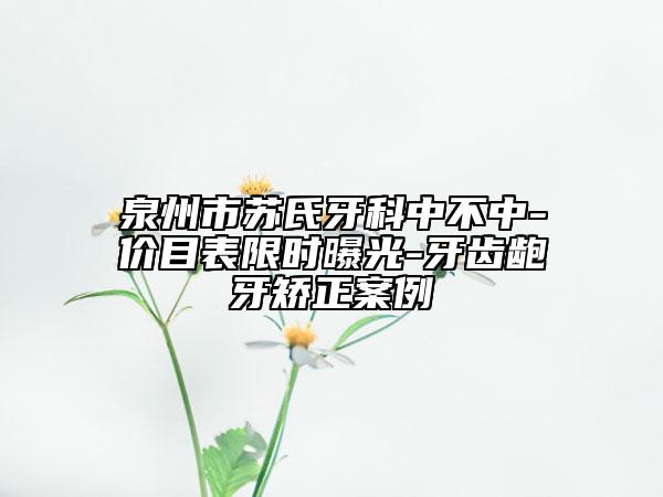 泉州市苏氏牙科中不中-价目表限时曝光-牙齿龅牙矫正案例