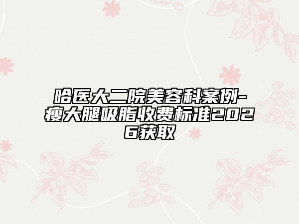 哈医大二院美容科案例-瘦大腿吸脂收费标准2026获取