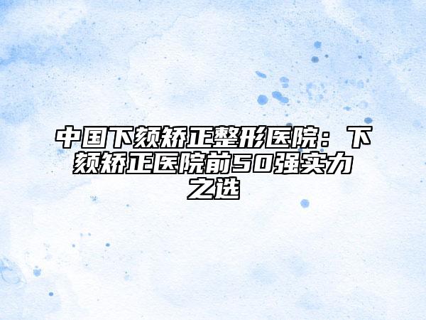 中国下颏矫正整形医院：下颏矫正医院前50强实力之选