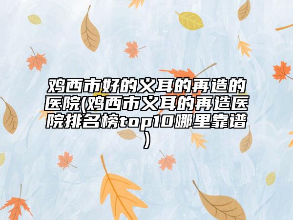 鸡西市好的义耳的再造的医院(鸡西市义耳的再造医院排名榜top10哪里靠谱)