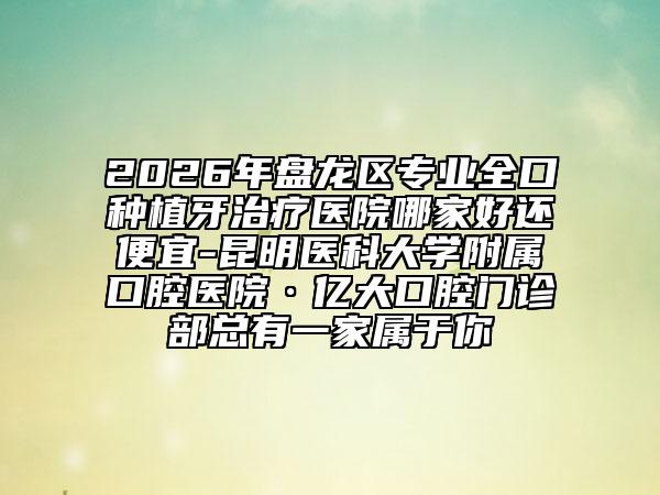 2026年盘龙区专业全口种植牙治疗医院哪家好还便宜-昆明医科大学附属口腔医院·亿大口腔门诊部总有一家属于你