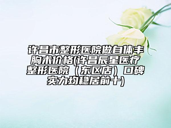 许昌市整形医院做自体丰胸术价格(许昌辰星医疗整形医院（东区店）口碑实力均稳居前十)