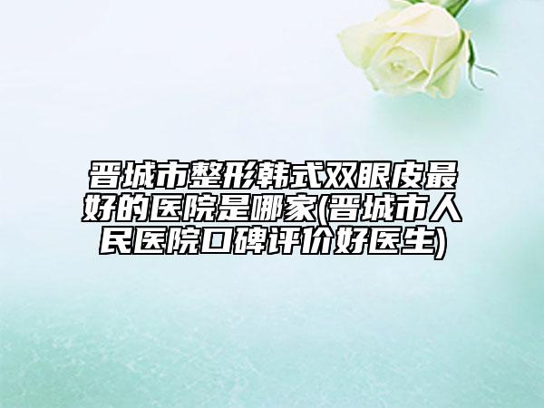 晋城市整形韩式双眼皮最好的医院是哪家(晋城市人民医院口碑评价好医生)