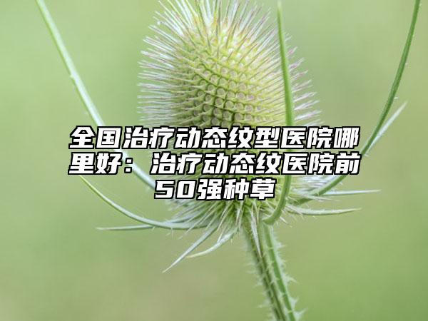 全国治疗动态纹型医院哪里好：治疗动态纹医院前50强种草