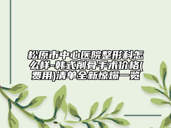 松原市中心医院整形科怎么样-韩式削骨手术价格(费用)清单全新惊爆一览