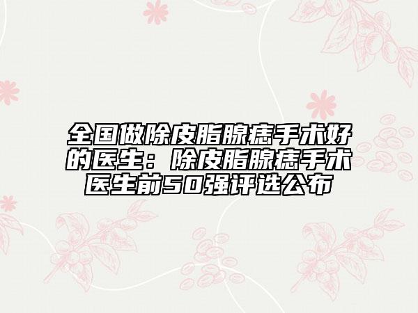 全国做除皮脂腺痣手术好的医生：除皮脂腺痣手术医生前50强评选公布