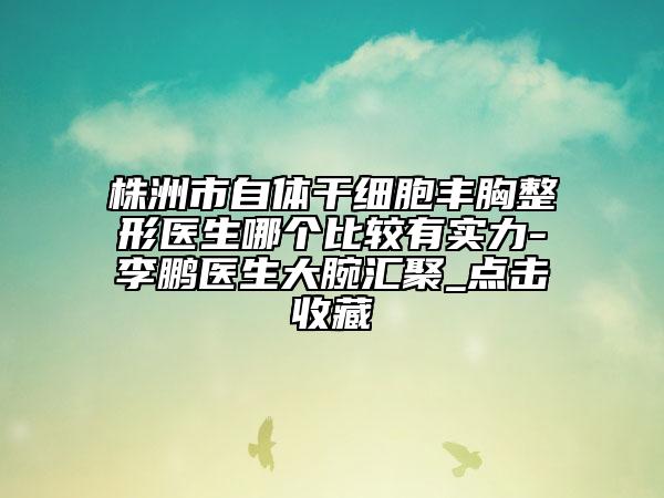 株洲市自体干细胞丰胸整形医生哪个比较有实力-李鹏医生大腕汇聚_点击收藏