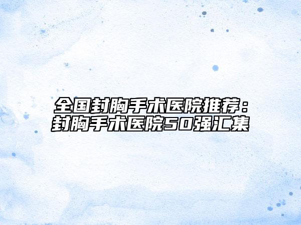 全国封胸手术医院推荐：封胸手术医院50强汇集