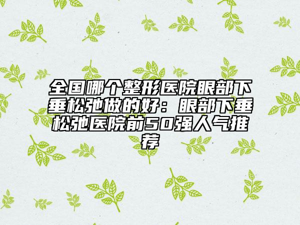 全国哪个整形医院眼部下垂松弛做的好：眼部下垂松弛医院前50强人气推荐