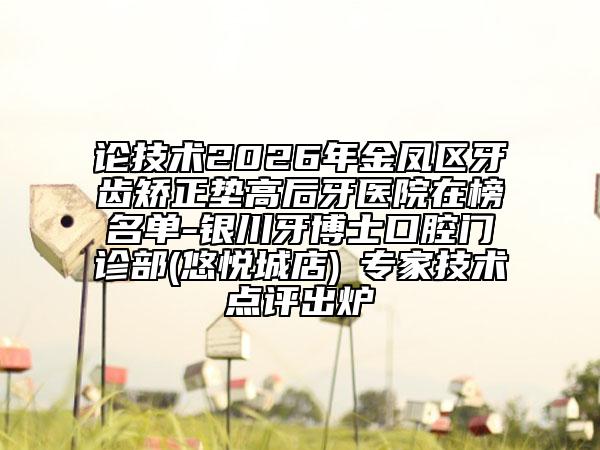 论技术2026年金凤区牙齿矫正垫高后牙医院在榜名单-银川牙博士口腔门诊部(悠悦城店)‌专家技术点评出炉