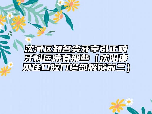 沈河区知名尖牙牵引正畸牙科医院有那些（沈阳康贝佳口腔门诊部解锁前三）
