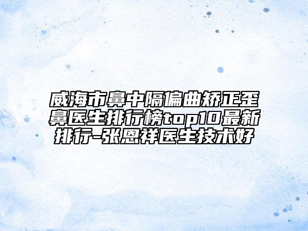 威海市鼻中隔偏曲矫正歪鼻医生排行榜top10最新排行-张恩祥医生技术好