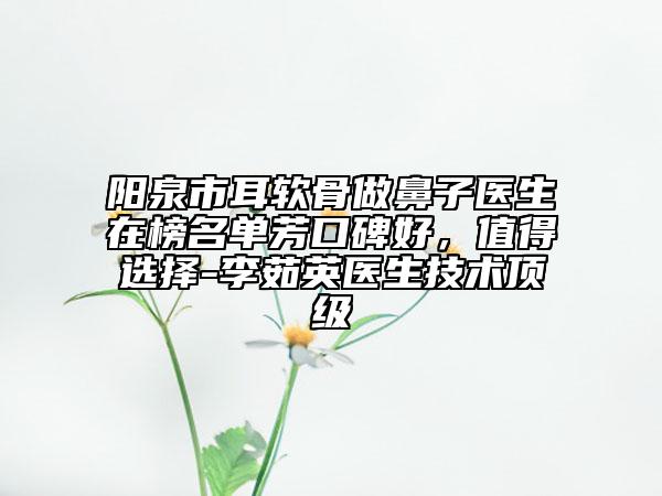 阳泉市耳软骨做鼻子医生在榜名单芳口碑好，值得选择-李茹英医生技术顶级