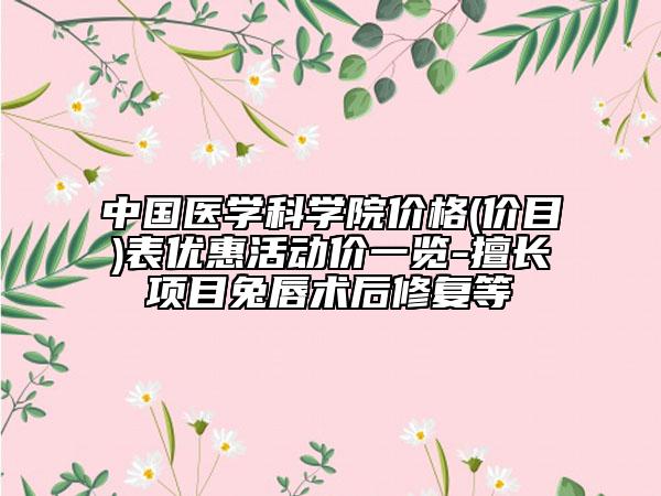 中国医学科学院价格(价目)表优惠活动价一览-擅长项目兔唇术后修复等