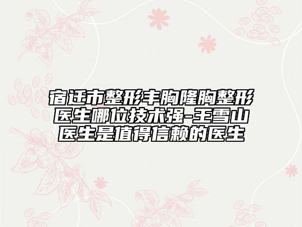 宿迁市整形丰胸隆胸整形医生哪位技术强-王雪山医生是值得信赖的医生