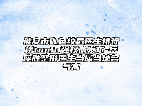 淮安市咖色纹眉医生排行榜top10强权威发布-岳座胜整形医生当属当地名气高