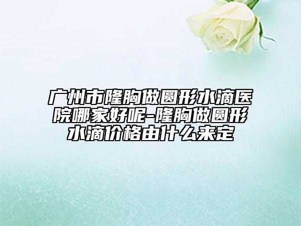 广州市隆胸做圆形水滴医院哪家好呢-隆胸做圆形水滴价格由什么来定