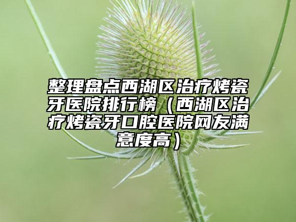 整理盘点西湖区治疗烤瓷牙医院排行榜（西湖区治疗烤瓷牙口腔医院网友满意度高）