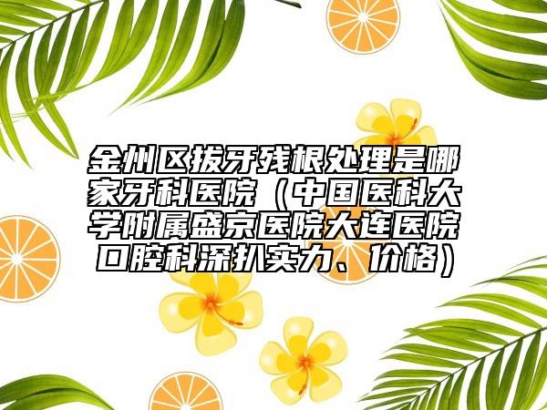 金州区拔牙残根处理是哪家牙科医院（中国医科大学附属盛京医院大连医院口腔科深扒实力、价格）