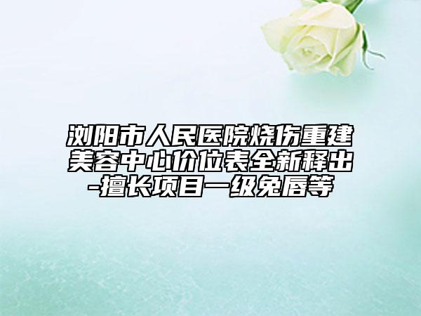 浏阳市人民医院烧伤重建美容中心价位表全新释出-擅长项目一级兔唇等