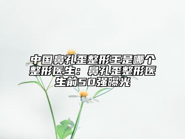 中国鼻孔歪整形王是哪个整形医生：鼻孔歪整形医生前50强曝光