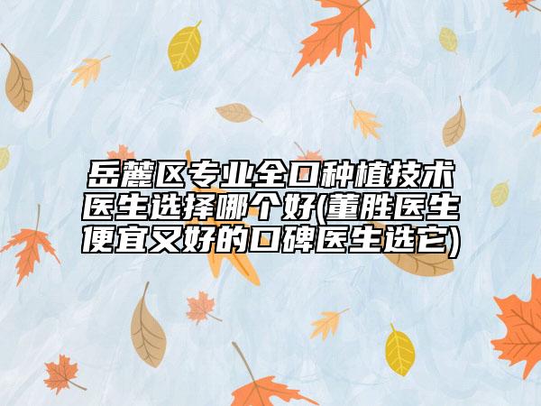 岳麓区专业全口种植技术医生选择哪个好(董胜医生便宜又好的口碑医生选它)