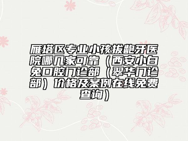 雁塔区专业小孩拔龅牙医院哪几家可靠（西安小白兔口腔门诊部（翠华门诊部）价格及案例在线免费查询）