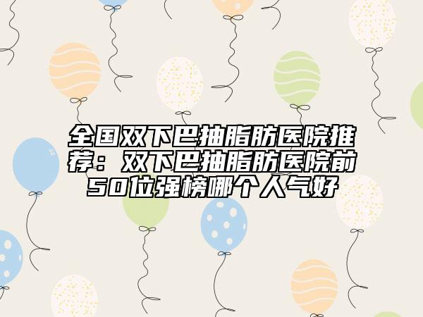 全国双下巴抽脂肪医院推荐：双下巴抽脂肪医院前50位强榜哪个人气好