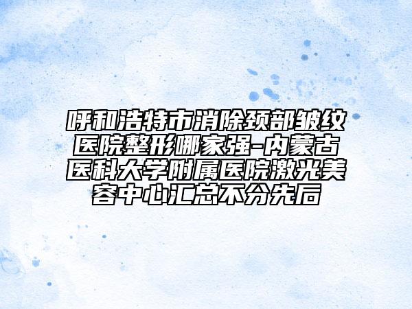 呼和浩特市消除颈部皱纹医院整形哪家强-内蒙古医科大学附属医院激光美容中心汇总不分先后