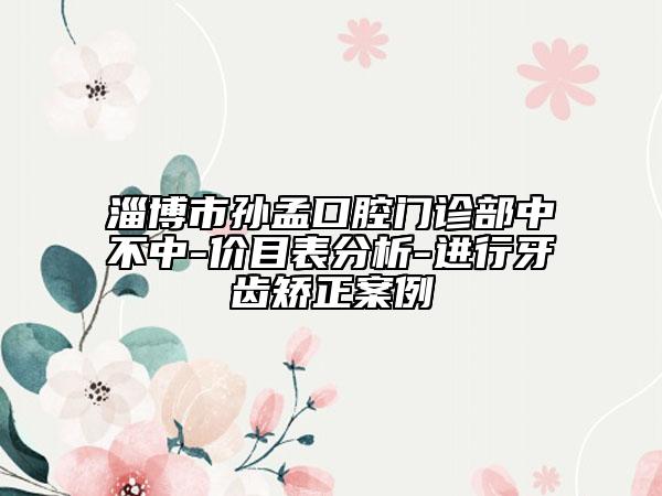 淄博市孙孟口腔门诊部中不中-价目表分析-进行牙齿矫正案例