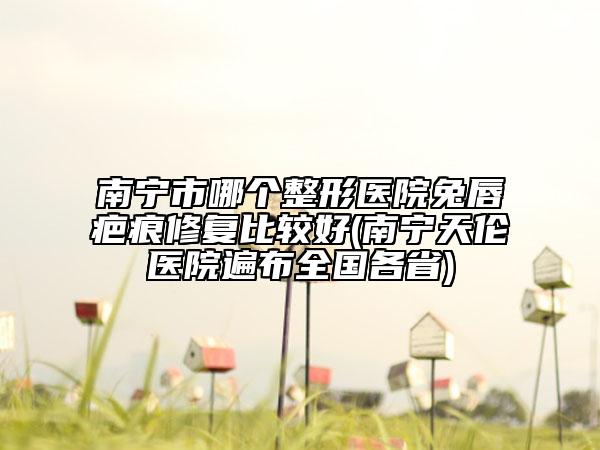 南宁市哪个整形医院兔唇疤痕修复比较好(南宁天伦医院遍布全国各省)