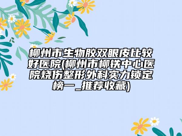 柳州市生物胶双眼皮比较好医院(柳州市柳铁中心医院烧伤整形外科实力锁定榜一_推荐收藏)