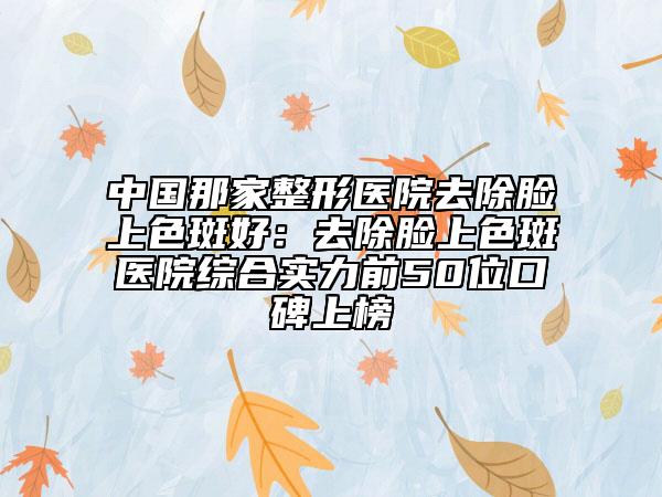 中国那家整形医院去除脸上色斑好：去除脸上色斑医院综合实力前50位口碑上榜