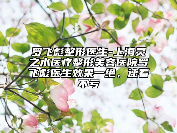 罗飞彪整形医生-上海灵之水医疗整形美容医院罗飞彪医生效果一绝，速看不亏